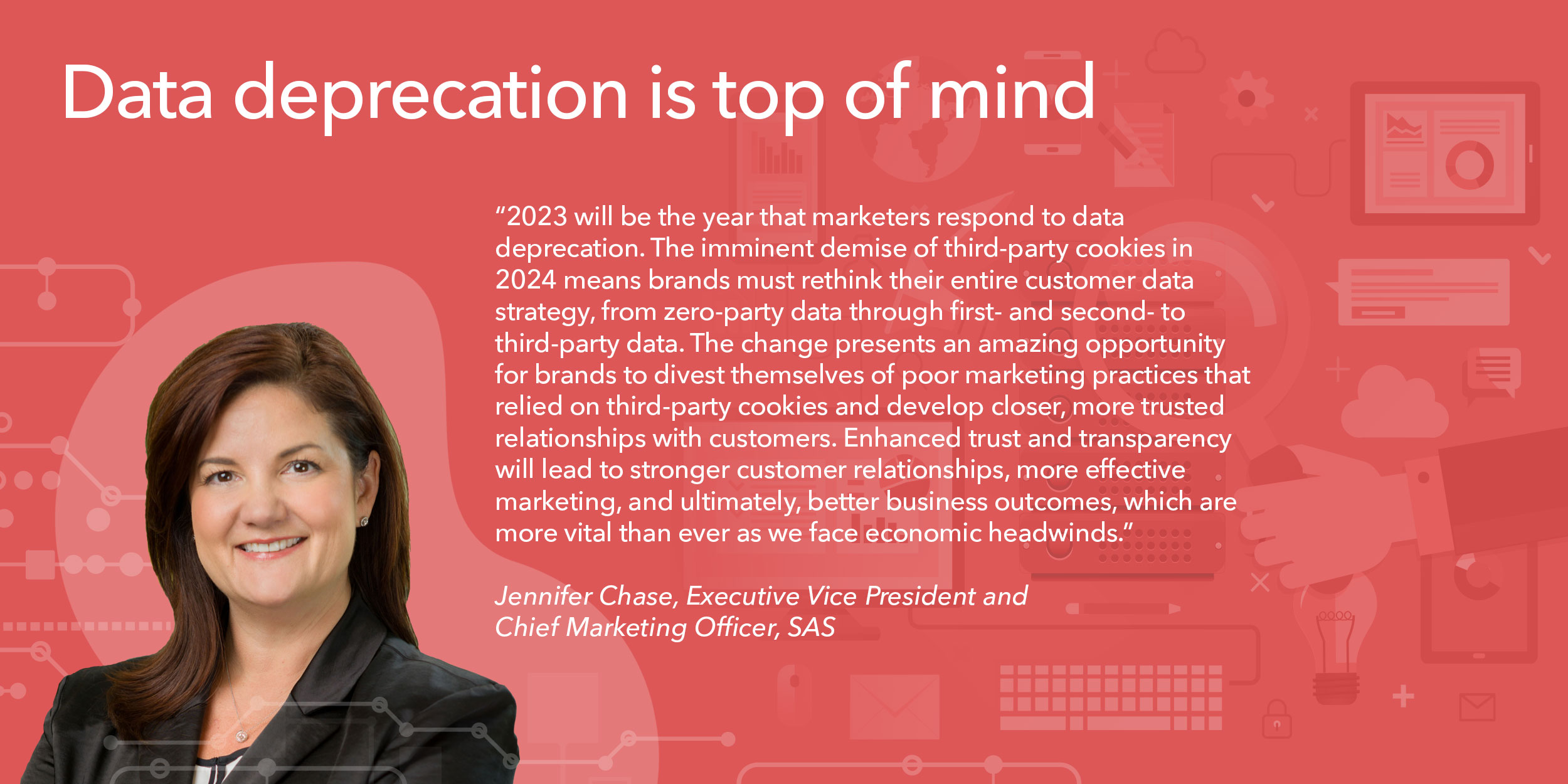 2023 will be the year that marketers respond to data deprecation. The imminent demise of third-party cookies in 2024 means brands must rethink their entire customer data strategy, from zero-party data through first- and second- to third-party data. The change presents an amazing opportunity for brands to divest themselves of poor marketing practices that relied on third-party cookies and develop closer, more trusted relationships with customers. Enhanced trust and transparency will lead to stronger customer relationships, more effective marketing, and ultimately, better business outcomes, which are more vital than ever as we face economic headwinds. 