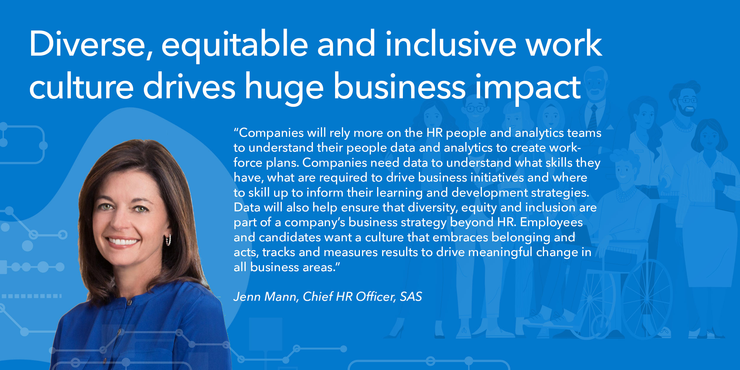 Companies will rely more on the HR people and analytics teams to understand their people data and analytics to create workforce plans. Companies need data to understand what skills they have, what are required to drive business initiatives and where to skill up to inform their learning and development strategies. Data will also help ensure that diversity, equity and inclusion are part of a company’s business strategy beyond HR. Employees and candidates want a culture that embraces belonging and acts, tracks and measures results to drive meaningful change in all business areas.