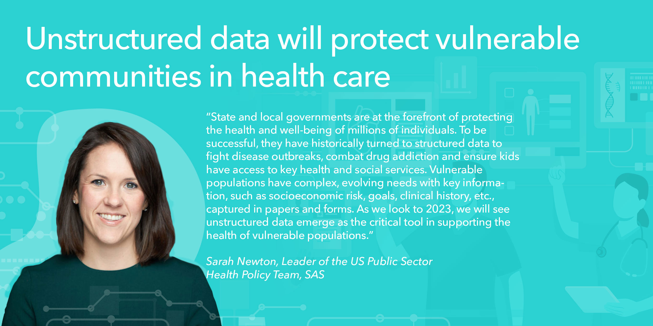 State and local governments are at the forefront of protecting the health and well-being of millions of individuals. To be successful, they have historically turned to structured data to fight disease outbreaks, combat drug addiction and ensure kids have access to key health and social services. Vulnerable populations have complex, evolving needs with key information, such as socioeconomic risk, goals, clinical history, etc., captured in papers and forms. As we look to 2023, we will see unstructured data emerge as the critical tool in supporting the health of vulnerable populations.