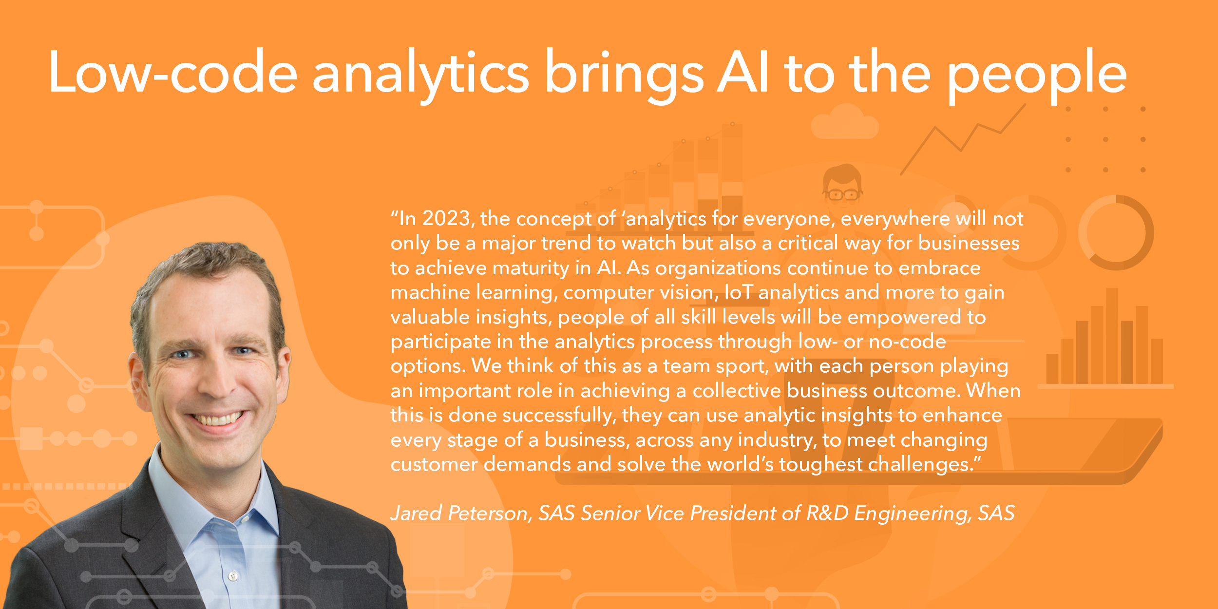 In 2023, the concept of ‘analytics for everyone, everywhere' will not only be a major trend to watch but also a critical way for businesses to achieve maturity in AI. As organizations continue to embrace machine learning, computer vision, IoT analytics and more to gain valuable insights, people of all skill levels will be empowered to participate in the analytics process through low- or no-code options. We think of this as a team sport, with each person playing an important role in achieving a collective business outcome. When this is done successfully, they can use analytic insights to enhance every stage of a business, across any industry, to meet changing customer demands and solve the world’s toughest challenges.